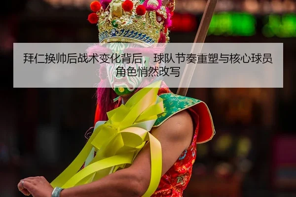 拜仁换帅后战术变化背后，球队节奏重塑与核心球员角色悄然改写