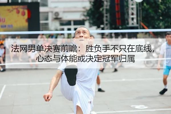 法网男单决赛前瞻：胜负手不只在底线，心态与体能或决定冠军归属